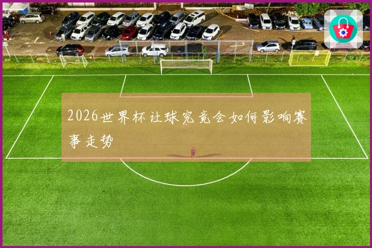 2026世界杯让球究竟会如何影响赛事走势