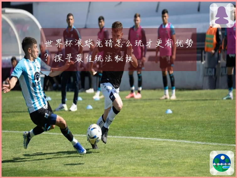 世界杯滚球竞猜怎么玩才更有优势？探寻最佳玩法秘诀