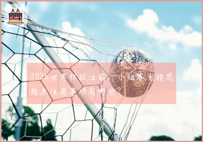 2026世界杯投注前，小组赛竞猜思路及注意事项有哪些？